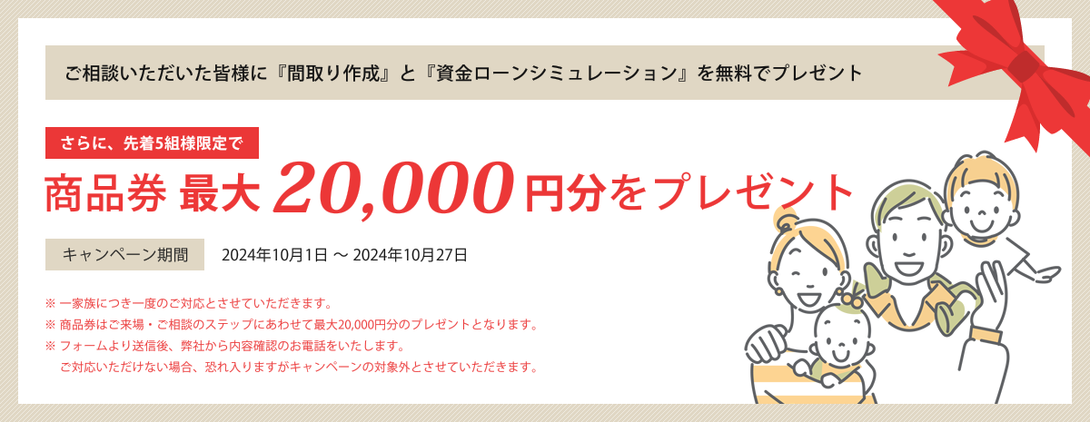 ご相談いただいた皆様に『間取り作成』と『資金ローンシミュレーション』を無料でプレゼント さらに、先着5組様限定で商品券最大20,000円分をプレゼント